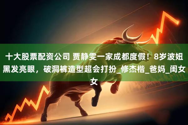 十大股票配资公司 贾静雯一家成都度假！8岁波妞黑发亮眼，破洞裤造型超会打扮_修杰楷_爸妈_闺女