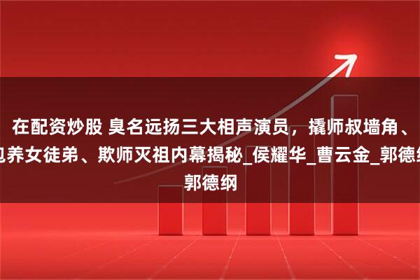 在配资炒股 臭名远扬三大相声演员，撬师叔墙角、包养女徒弟、欺师灭祖内幕揭秘_侯耀华_曹云金_郭德纲