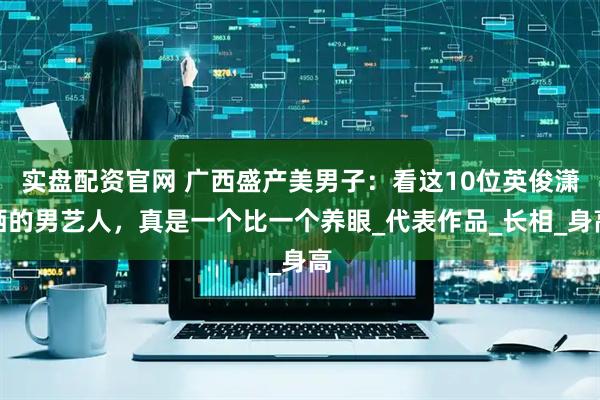 实盘配资官网 广西盛产美男子：看这10位英俊潇洒的男艺人，真是一个比一个养眼_代表作品_长相_身高