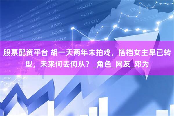 股票配资平台 胡一天两年未拍戏，搭档女主早已转型，未来何去何从？_角色_网友_邓为
