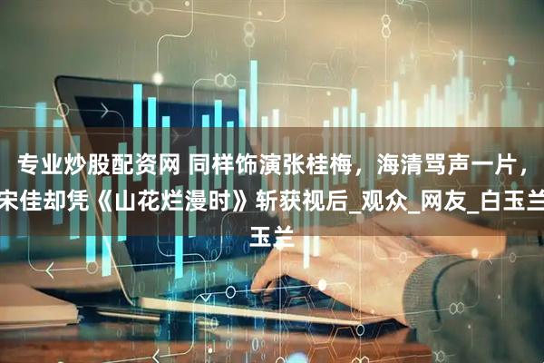 专业炒股配资网 同样饰演张桂梅，海清骂声一片，宋佳却凭《山花烂漫时》斩获视后_观众_网友_白玉兰