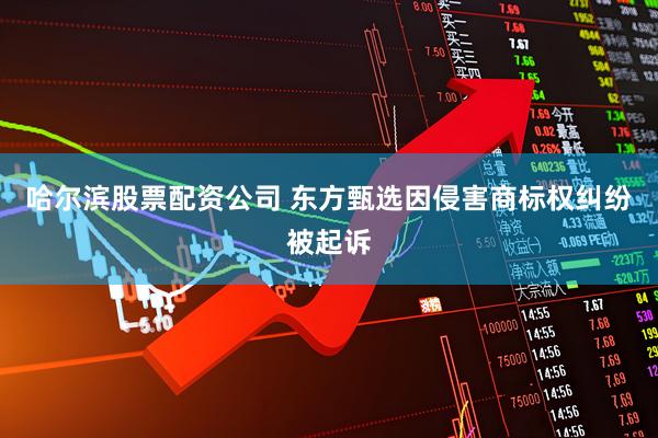 哈尔滨股票配资公司 东方甄选因侵害商标权纠纷被起诉