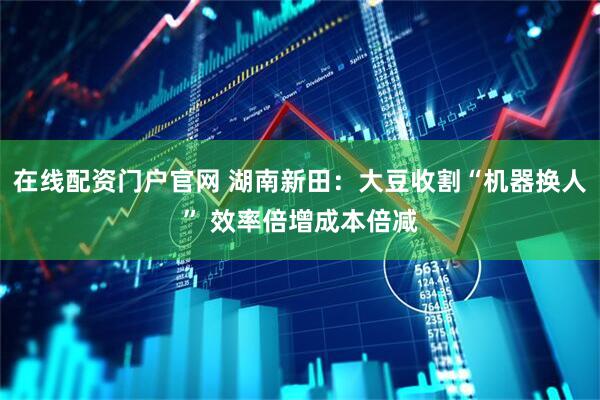 在线配资门户官网 湖南新田：大豆收割“机器换人” 效率倍增成本倍减
