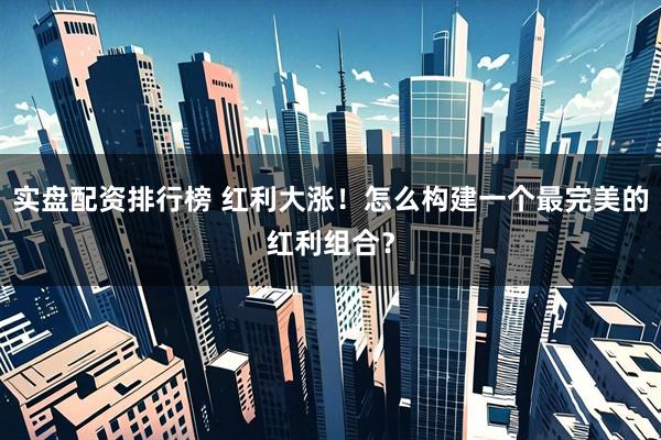 实盘配资排行榜 红利大涨！怎么构建一个最完美的红利组合？