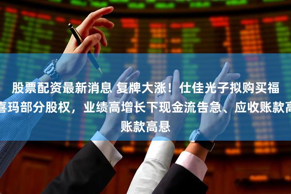 股票配资最新消息 复牌大涨！仕佳光子拟购买福可喜玛部分股权，业绩高增长下现金流告急、应收账款高悬