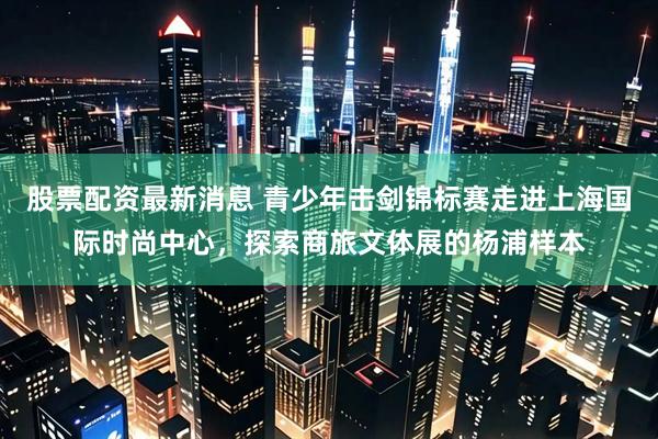 股票配资最新消息 青少年击剑锦标赛走进上海国际时尚中心，探索商旅文体展的杨浦样本