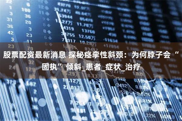 股票配资最新消息 探秘痉挛性斜颈：为何脖子会 “固执” 倾斜_患者_症状_治疗