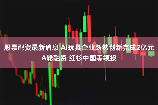 股票配资最新消息 AI玩具企业跃然创新完成2亿元A轮融资 红杉中国等领投