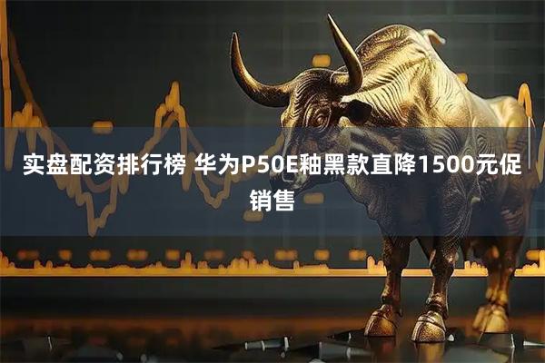 实盘配资排行榜 华为P50E釉黑款直降1500元促销售