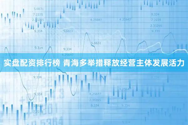 实盘配资排行榜 青海多举措释放经营主体发展活力