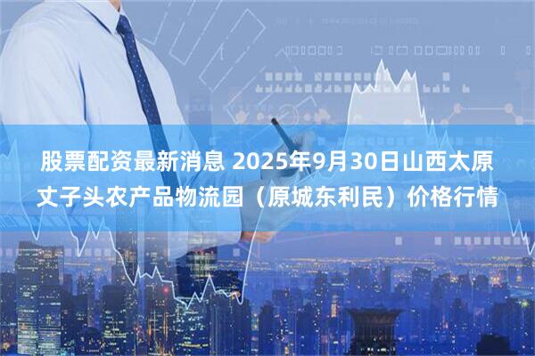 股票配资最新消息 2025年9月30日山西太原丈子头农产品物流园(原城东利民)价格行情