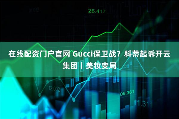 在线配资门户官网 Gucci保卫战？科蒂起诉开云集团丨美妆变局