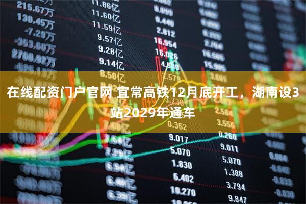 在线配资门户官网 宜常高铁12月底开工，湖南设3站2029年通车